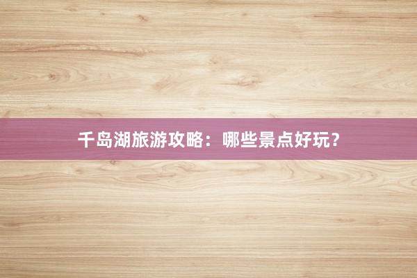 千岛湖旅游攻略：哪些景点好玩？